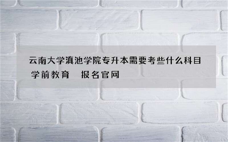 云南大学滇池学院专升本需要考些什么科目学前教育 报名官网